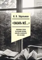 «Сказать все…»: избранные статьи по русской истории, культуре и литературе XVIII–XX веков